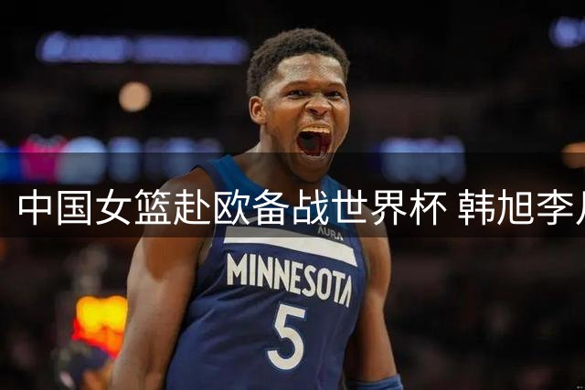 中国女篮赴欧备战世界杯 韩旭李月汝将最后时刻归队