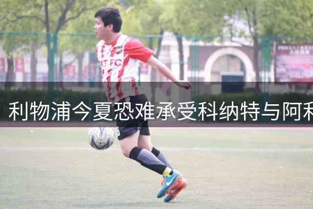 利物浦今夏恐难承受科纳特与阿利松双双离队
