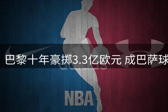 巴黎十年豪掷3.3亿欧元 成巴萨球员最大接盘方