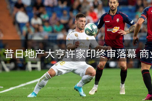 昔日地产大亨许家印终审落幕 商业帝国崩塌内幕曝光