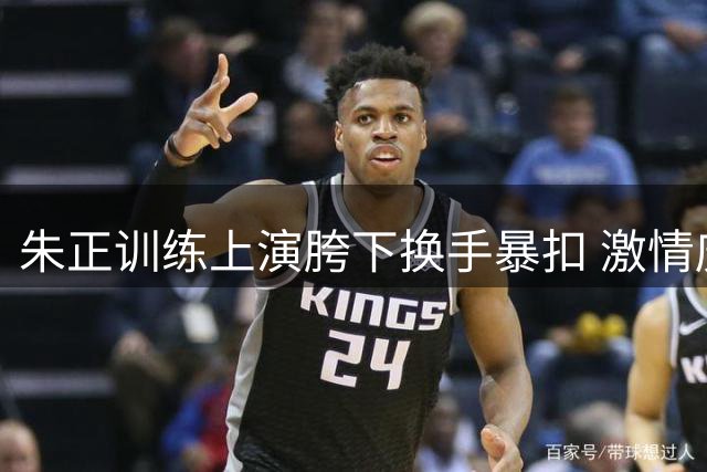 朱正训练上演胯下换手暴扣 激情庆祝引关注