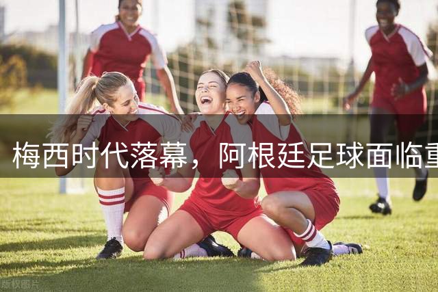 梅西时代落幕，阿根廷足球面临重建抉择