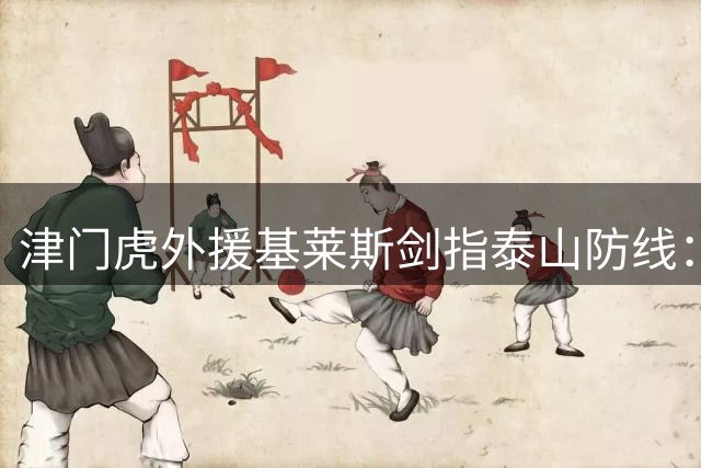 津门虎外援基莱斯剑指泰山防线：进球是我的使命 客场三分志在必得