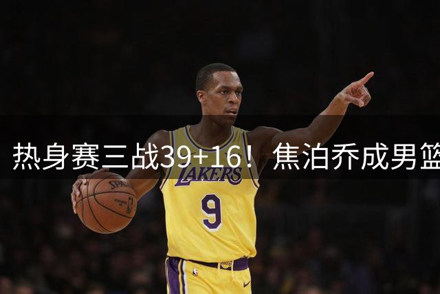 热身赛三战39+16！焦泊乔成男篮意外收获 他能否扛起内线重任？