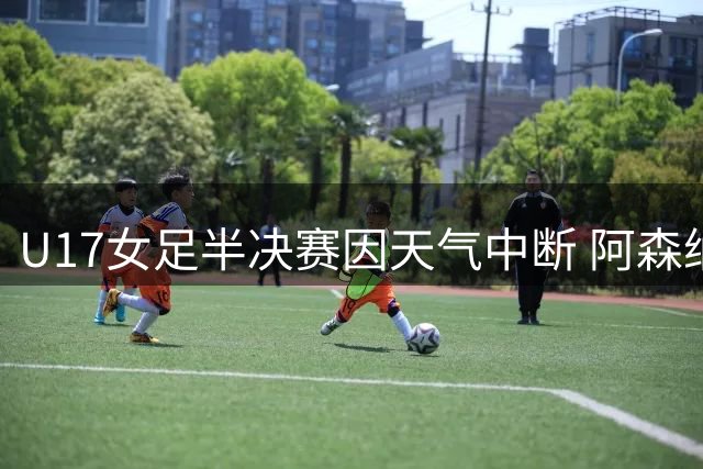 U17女足半决赛因天气中断 阿森纳抽签晋级决赛